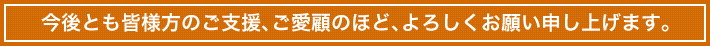 今後とも皆様方のご支援、ご愛顧のほど、よろしくお願い申し上げます。
